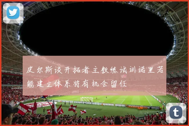皮尔斯谈开拓者主教练试训诺里若能建立体系将有机会留任