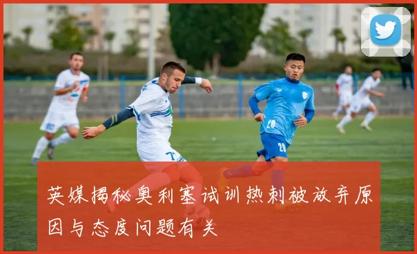 英媒揭秘奥利塞试训热刺被放弃原因与态度问题有关