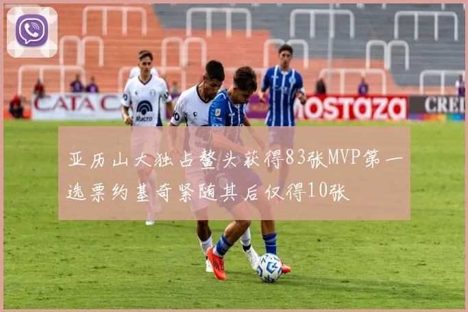 亚历山大独占鳌头获得83张MVP第一选票约基奇紧随其后仅得10张