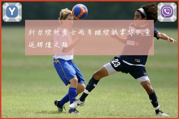 科尔续约勇士两年继续执掌球队重返辉煌之路
