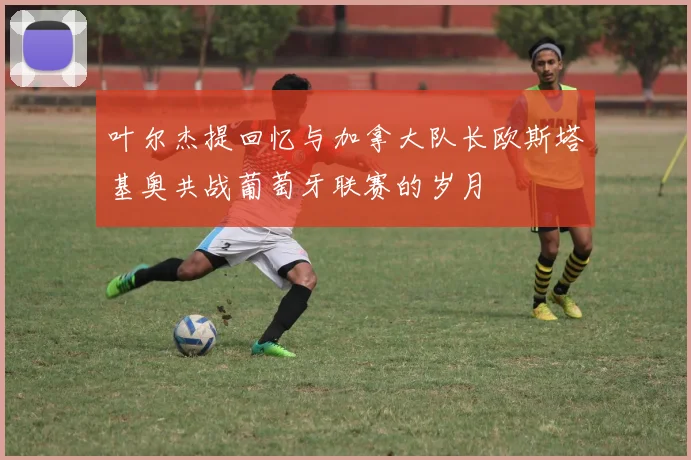 叶尔杰提回忆与加拿大队长欧斯塔基奥共战葡萄牙联赛的岁月
