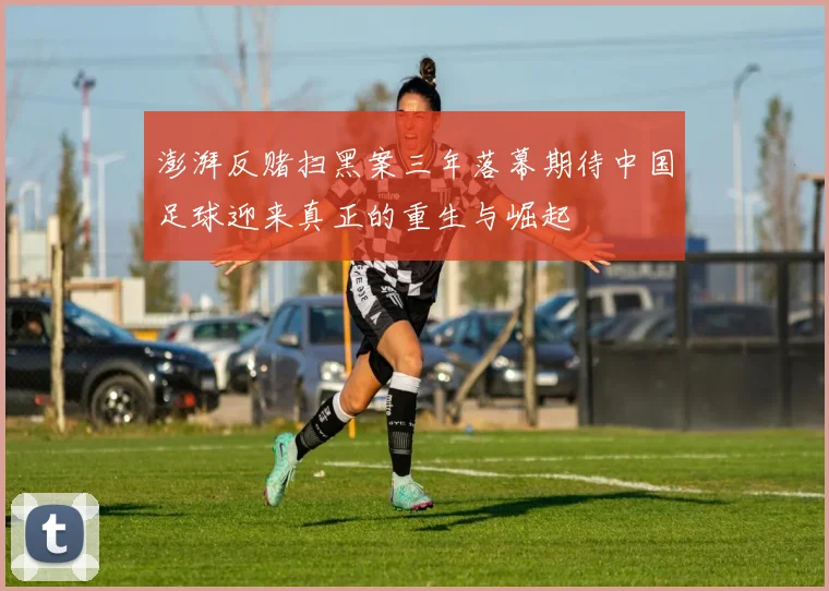 澎湃反赌扫黑案三年落幕期待中国足球迎来真正的重生与崛起