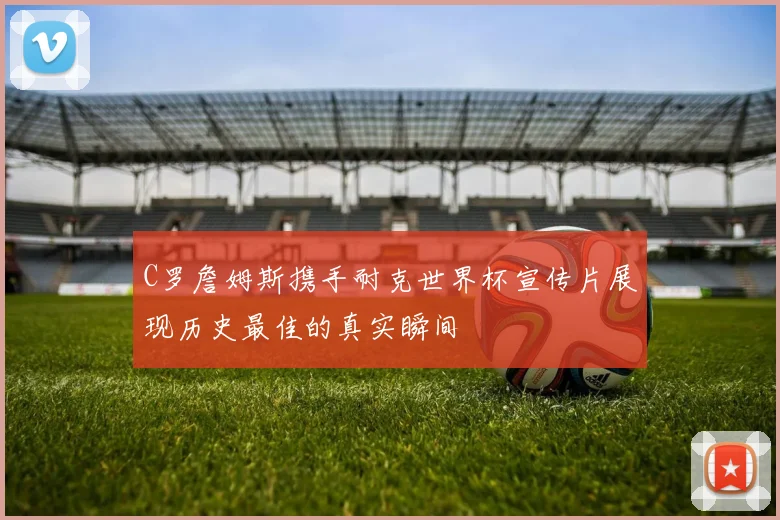C罗詹姆斯携手耐克世界杯宣传片展现历史最佳的真实瞬间