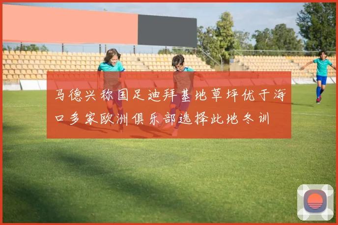 马德兴称国足迪拜基地草坪优于海口多家欧洲俱乐部选择此地冬训