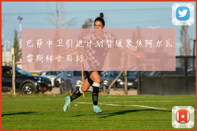 巴萨中卫引进计划暂缓聚焦阿尔瓦雷斯转会目标