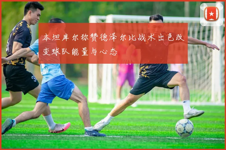 本坦库尔称赞德泽尔比战术出色改变球队能量与心态