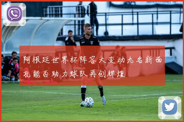 阿根廷世界杯阵容大变动九名新面孔能否助力球队再创辉煌