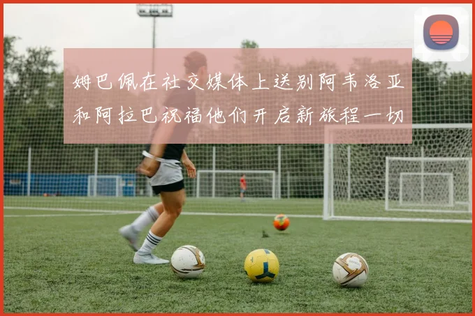 姆巴佩在社交媒体上送别阿韦洛亚和阿拉巴祝福他们开启新旅程一切顺利