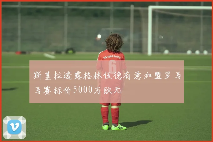 斯基拉透露格林伍德有意加盟罗马马赛标价5000万欧元