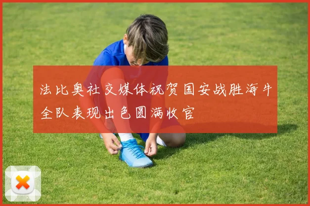 法比奥社交媒体祝贺国安战胜海牛全队表现出色圆满收官