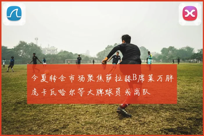 今夏转会市场聚焦萨拉赫B席莱万胖虎卡瓦哈尔等大牌球员或离队