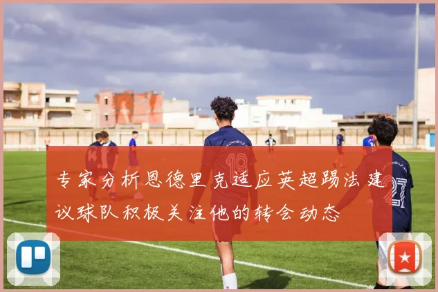 专家分析恩德里克适应英超踢法建议球队积极关注他的转会动态