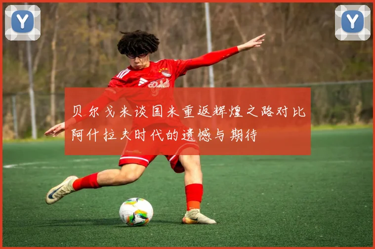贝尔戈米谈国米重返辉煌之路对比阿什拉夫时代的遗憾与期待
