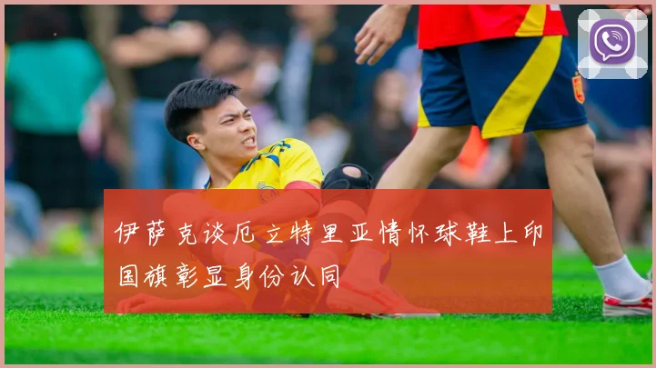 伊萨克谈厄立特里亚情怀球鞋上印国旗彰显身份认同