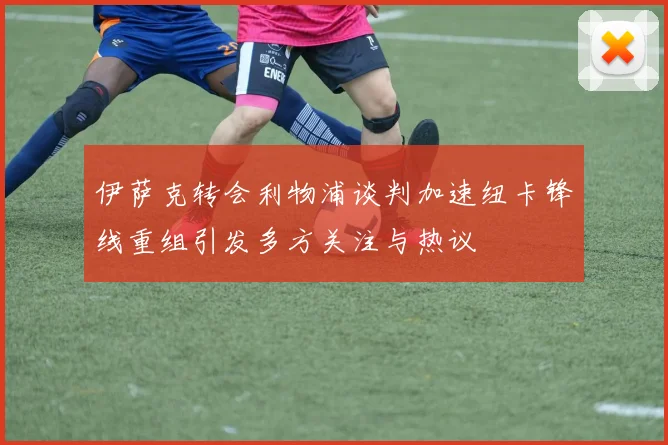 伊萨克转会利物浦谈判加速纽卡锋线重组引发多方关注与热议