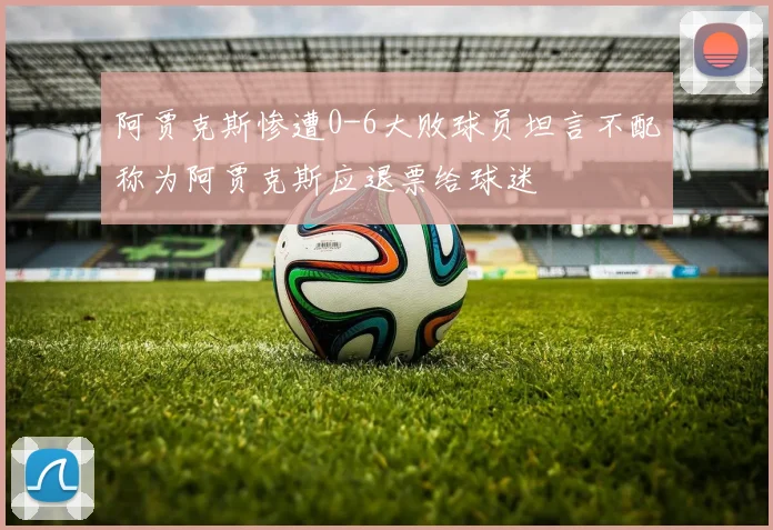 阿贾克斯惨遭0-6大败球员坦言不配称为阿贾克斯应退票给球迷