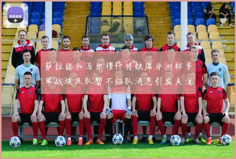 萨拉赫和马尔穆什将缺席非洲杯季军战埃及队暂不归队消息引发关注