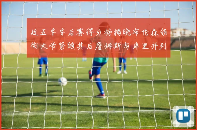 近五季季后赛得分榜揭晓布伦森领衔大帝紧随其后詹姆斯与库里并列第四