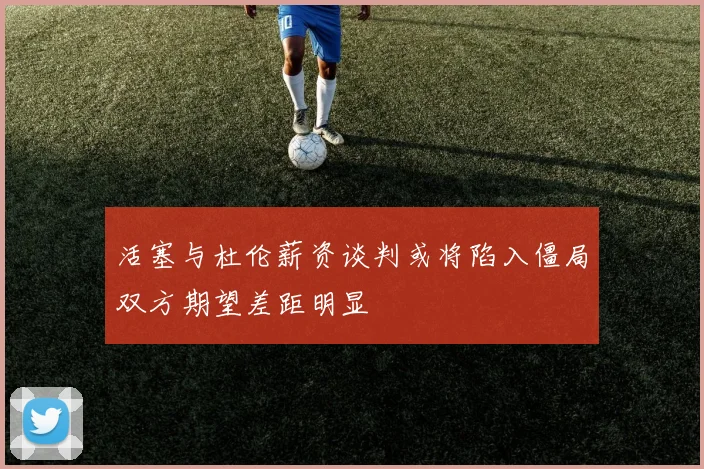 活塞与杜伦薪资谈判或将陷入僵局双方期望差距明显