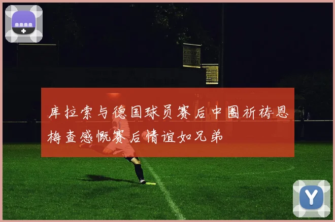 库拉索与德国球员赛后中圈祈祷恩梅查感慨赛后情谊如兄弟