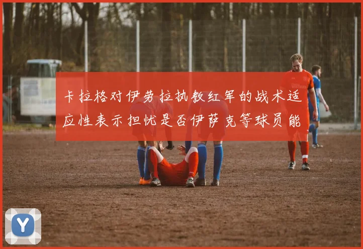 卡拉格对伊劳拉执教红军的战术适应性表示担忧是否伊萨克等球员能融入