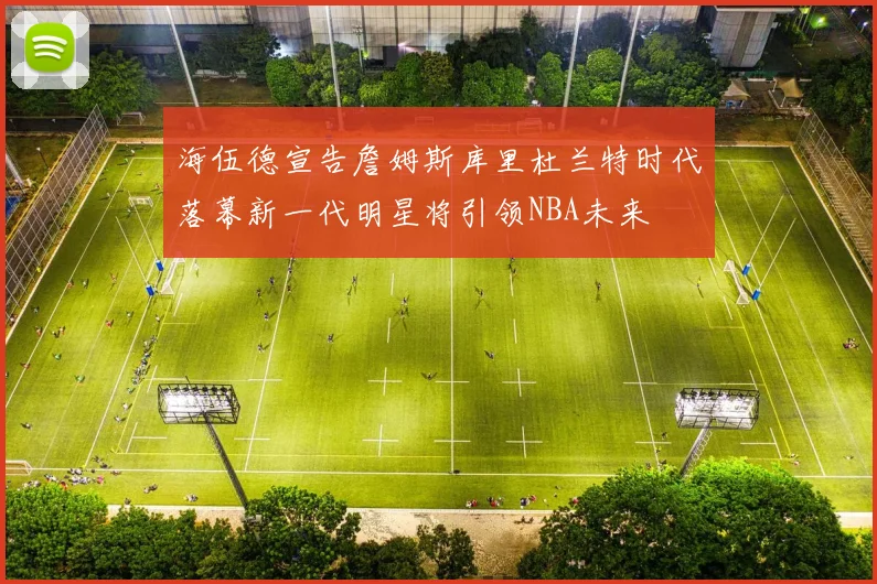 海伍德宣告詹姆斯库里杜兰特时代落幕新一代明星将引领NBA未来