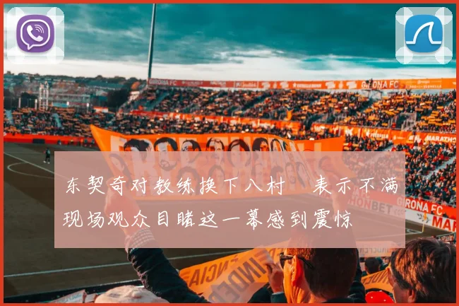 东契奇对教练换下八村塁表示不满现场观众目睹这一幕感到震惊