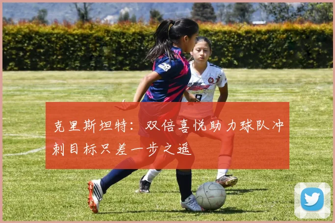 克里斯坦特：双倍喜悦助力球队冲刺目标只差一步之遥